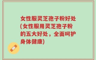 女性服灵芝孢子粉好处(女性服用灵芝孢子粉的五大好处，全面呵护身体健康)