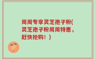 周周专享灵芝孢子粉(灵芝孢子粉周周特惠，赶快抢购！)