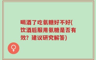 喝酒了吃氨糖好不好(饮酒后服用氨糖是否有效？建议研究解答)