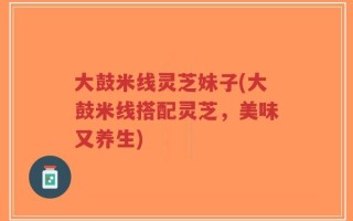 大鼓米线灵芝妹子(大鼓米线搭配灵芝，美味又养生)