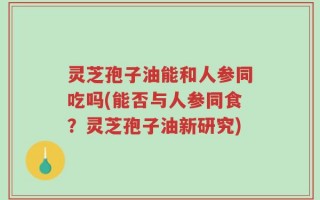 灵芝孢子油能和人参同吃吗(能否与人参同食？灵芝孢子油新研究)