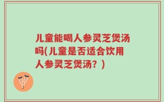 儿童能喝人参灵芝煲汤吗(儿童是否适合饮用人参灵芝煲汤？)