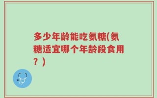多少年龄能吃氨糖(氨糖适宜哪个年龄段食用？)
