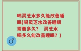 喝灵芝水多久能改善睡眠(喝灵芝水改善睡眠需要多久？  灵芝水喝多久能改善睡眠？)