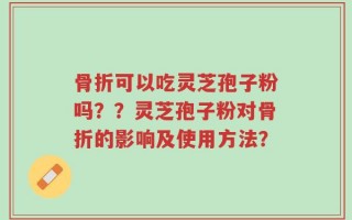 骨折可以吃灵芝孢子粉吗？？灵芝孢子粉对骨折的影响及使用方法？