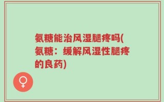 氨糖能治风湿腿疼吗(氨糖：缓解风湿性腿疼的良药)