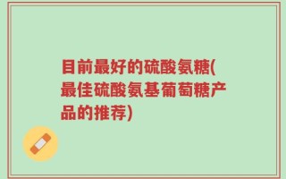 目前最好的硫酸氨糖(最佳硫酸氨基葡萄糖产品的推荐)