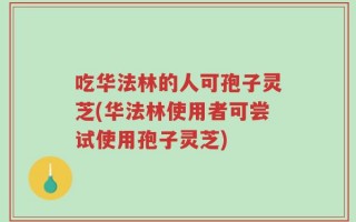 吃华法林的人可孢子灵芝(华法林使用者可尝试使用孢子灵芝)
