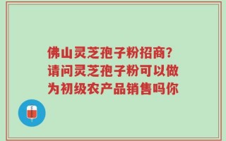 佛山灵芝孢子粉招商？请问灵芝孢子粉可以做为初级农产品销售吗你