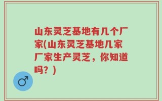 山东灵芝基地有几个厂家(山东灵芝基地几家厂家生产灵芝，你知道吗？)