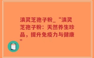 滇灵芝孢子粉_“滇灵芝孢子粉：天然养生珍品，提升免疫力与健康”