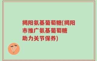 揭阳氨基葡萄糖(揭阳市推广氨基葡萄糖  助力关节保养)
