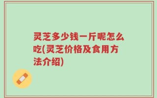 灵芝多少钱一斤呢怎么吃(灵芝价格及食用方法介绍)