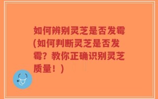 如何辨别灵芝是否发霉(如何判断灵芝是否发霉？教你正确识别灵芝质量！)