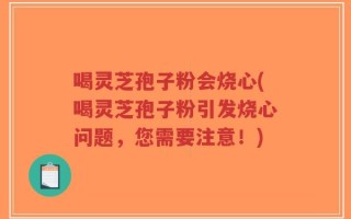 喝灵芝孢子粉会烧心(喝灵芝孢子粉引发烧心问题，您需要注意！)
