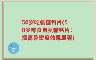 50岁吃氨糖钙片(50岁可食用氨糖钙片：提高骨密度效果显著)