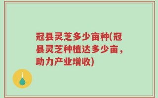 冠县灵芝多少亩种(冠县灵芝种植达多少亩，助力产业增收)