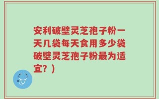 安利破壁灵芝孢子粉一天几袋每天食用多少袋破壁灵芝孢子粉最为适宜？)