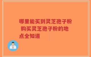 哪里能买到灵芝孢子粉 购买灵芝孢子粉的地点全知道