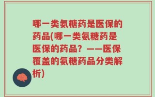 哪一类氨糖药是医保的药品(哪一类氨糖药是医保的药品？——医保覆盖的氨糖药品分类解析)