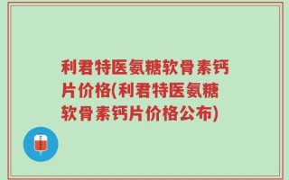 利君特医氨糖软骨素钙片价格(利君特医氨糖软骨素钙片价格公布)