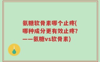 氨糖软骨素哪个止疼(哪种成分更有效止疼？——氨糖vs软骨素)
