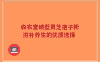 森农堂破壁灵芝孢子粉 滋补养生的优质选择