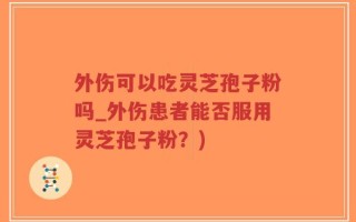 外伤可以吃灵芝孢子粉吗_外伤患者能否服用灵芝孢子粉？)
