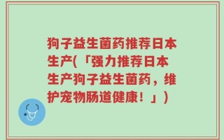 狗子益生菌药推荐日本生产(「强力推荐日本生产狗子益生菌药，维护宠物肠道健康！」)