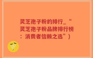 灵芝孢子粉的排行_“灵芝孢子粉品牌排行榜：消费者信赖之选”)