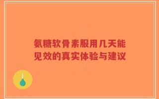 氨糖软骨素服用几天能见效的真实体验与建议
