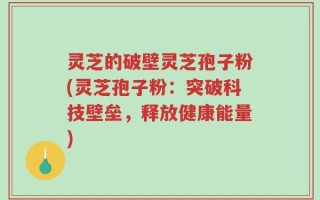 灵芝的破壁灵芝孢子粉(灵芝孢子粉：突破科技壁垒，释放健康能量)