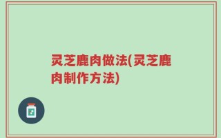 灵芝鹿肉做法(灵芝鹿肉制作方法)