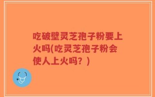 吃破壁灵芝孢子粉要上火吗(吃灵芝孢子粉会使人上火吗？)