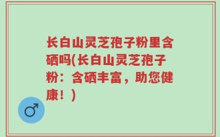 长白山灵芝孢子粉里含硒吗(长白山灵芝孢子粉：含硒丰富，助您健康！)