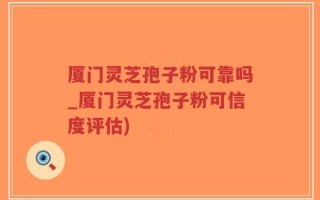 厦门灵芝孢子粉可靠吗_厦门灵芝孢子粉可信度评估)