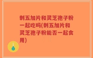 刺五加片和灵芝孢子粉一起吃吗(刺五加片和灵芝孢子粉能否一起食用)