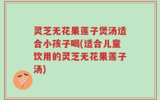 灵芝无花果莲子煲汤适合小孩子喝(适合儿童饮用的灵芝无花果莲子汤)