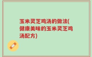 玉米灵芝鸡汤的做法(健康美味的玉米灵芝鸡汤配方)