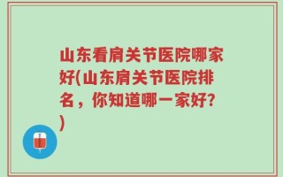 山东看肩关节医院哪家好(山东肩关节医院排名，你知道哪一家好？)