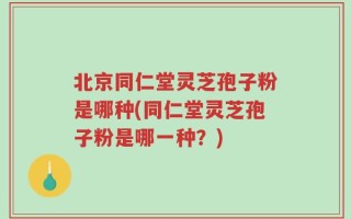 北京同仁堂灵芝孢子粉是哪种(同仁堂灵芝孢子粉是哪一种？)