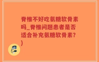 脊椎不好吃氨糖软骨素吗_脊椎问题患者是否适合补充氨糖软骨素？)