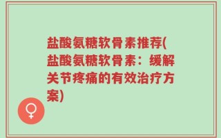 盐酸氨糖软骨素推荐(盐酸氨糖软骨素：缓解关节疼痛的有效治疗方案)