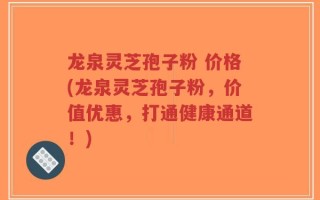 龙泉灵芝孢子粉 价格(龙泉灵芝孢子粉，价值优惠，打通健康通道！)
