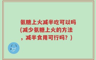 氨糖上火减半吃可以吗(减少氨糖上火的方法，减半食用可行吗？)