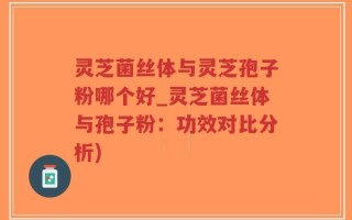 灵芝菌丝体与灵芝孢子粉哪个好_灵芝菌丝体与孢子粉：功效对比分析)
