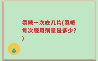 氨糖一次吃几片(氨糖每次服用剂量是多少？)