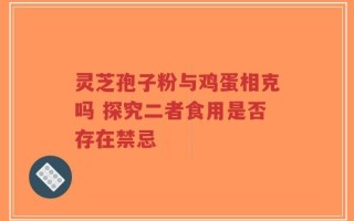 灵芝孢子粉与鸡蛋相克吗 探究二者食用是否存在禁忌
