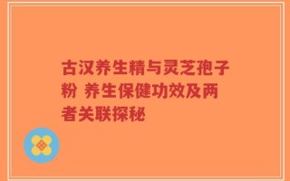 古汉养生精与灵芝孢子粉 养生保健功效及两者关联探秘