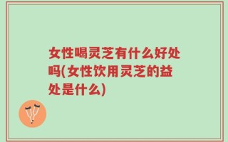 女性喝灵芝有什么好处吗(女性饮用灵芝的益处是什么)